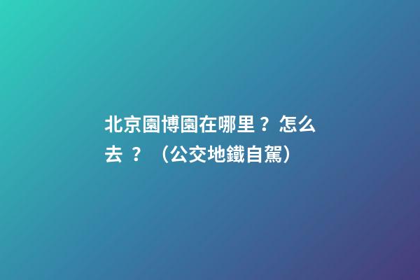 北京園博園在哪里？怎么去？（公交+地鐵+自駕）